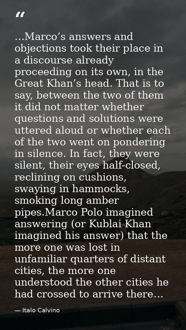 …Marco’s answers and objections took their place in a discourse already proceeding on its own, in the Great Khan’s head. — Italo Calvino