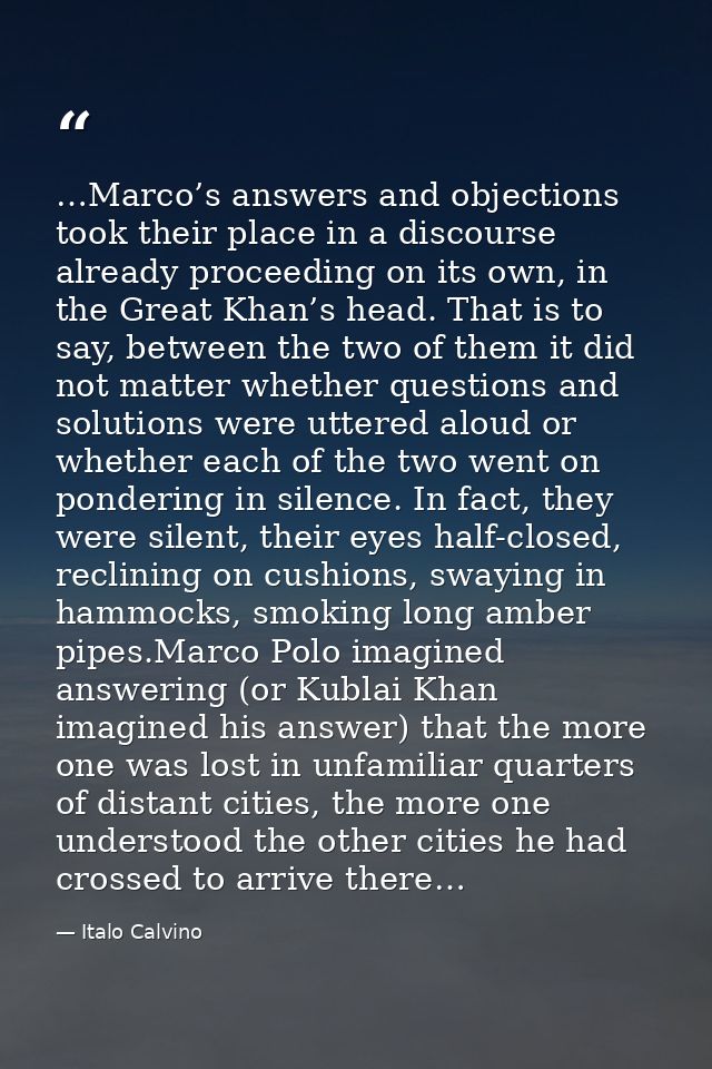 …Marco’s answers and objections took their place in a discourse already proceeding on its own, in the Great Khan’s head. — Italo Calvino