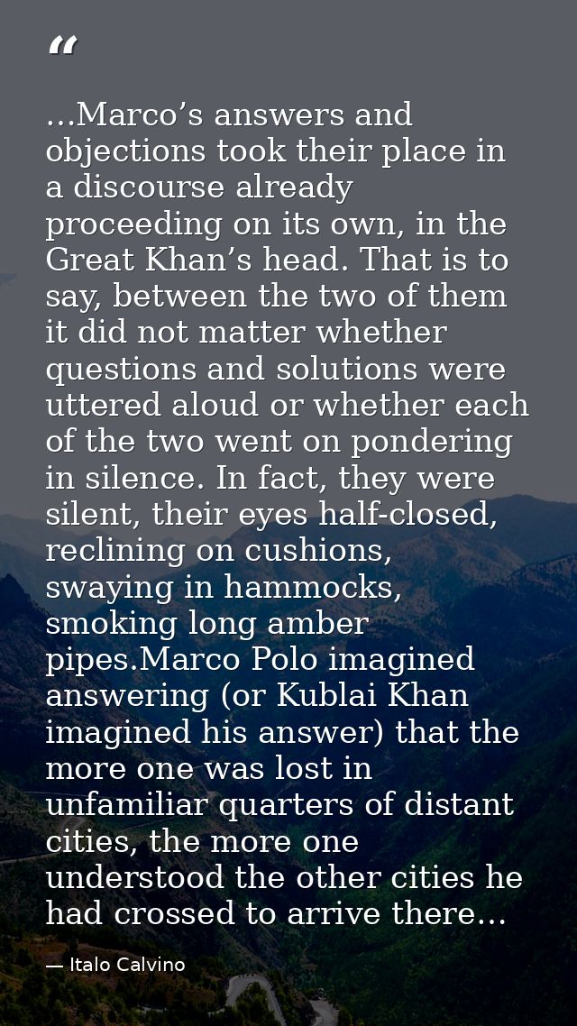 …Marco’s answers and objections took their place in a discourse already proceeding on its own, in the Great Khan’s head. — Italo Calvino