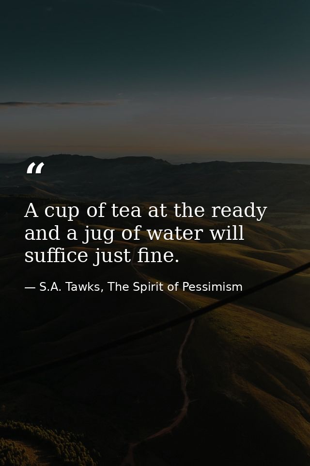 A cup of tea at the ready and a jug of water will suffice just fine. — S.A. Tawks, The Spirit of Pessimism