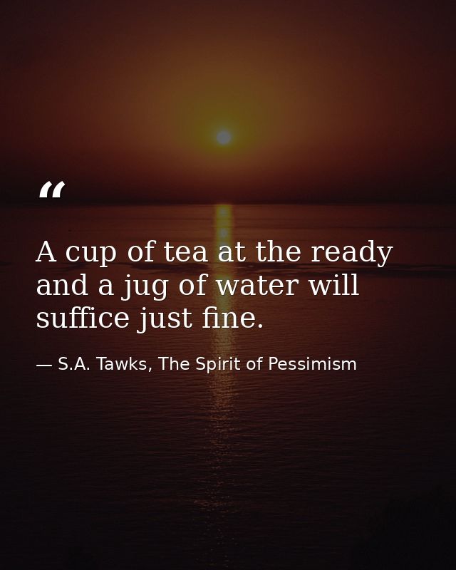 A cup of tea at the ready and a jug of water will suffice just fine. — S.A. Tawks, The Spirit of Pessimism