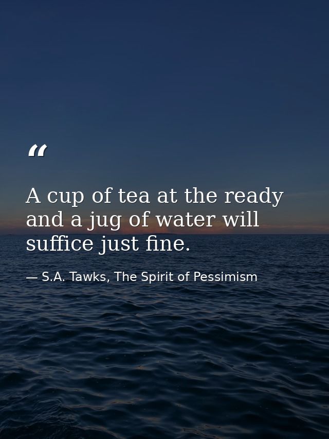 A cup of tea at the ready and a jug of water will suffice just fine. — S.A. Tawks, The Spirit of Pessimism