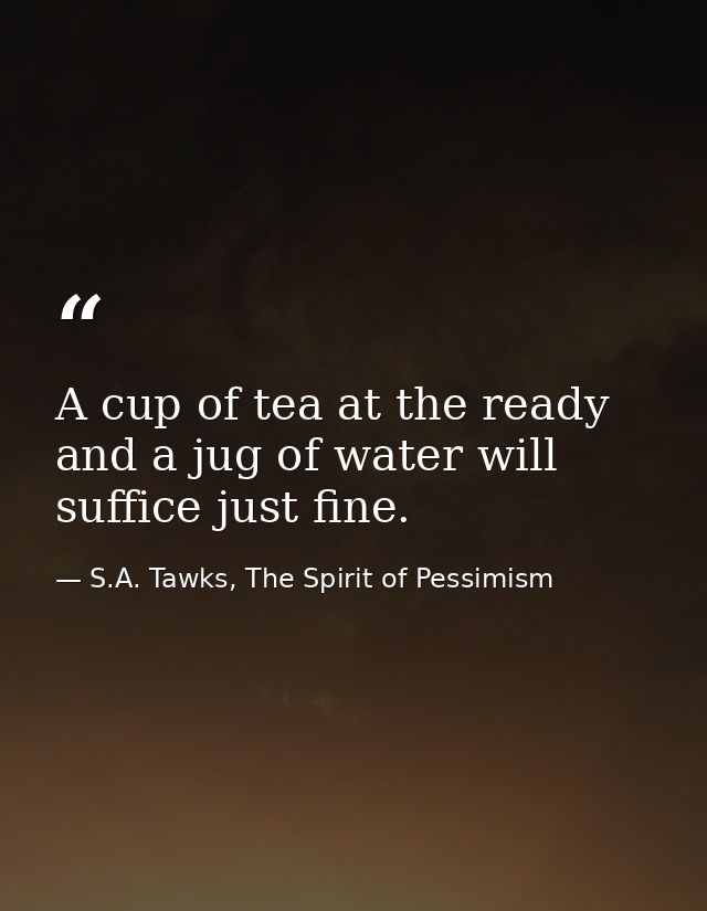 A cup of tea at the ready and a jug of water will suffice just fine. — S.A. Tawks, The Spirit of Pessimism