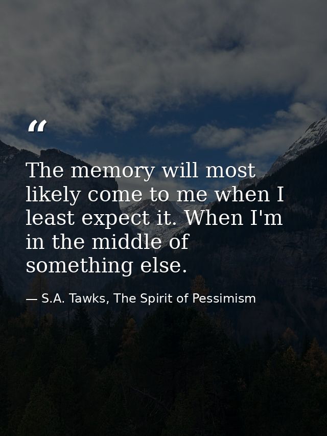 The memory will most likely come to me when I least expect it. When I'm in the middle of something else. — S.A. Tawks, The Spirit of Pessimism