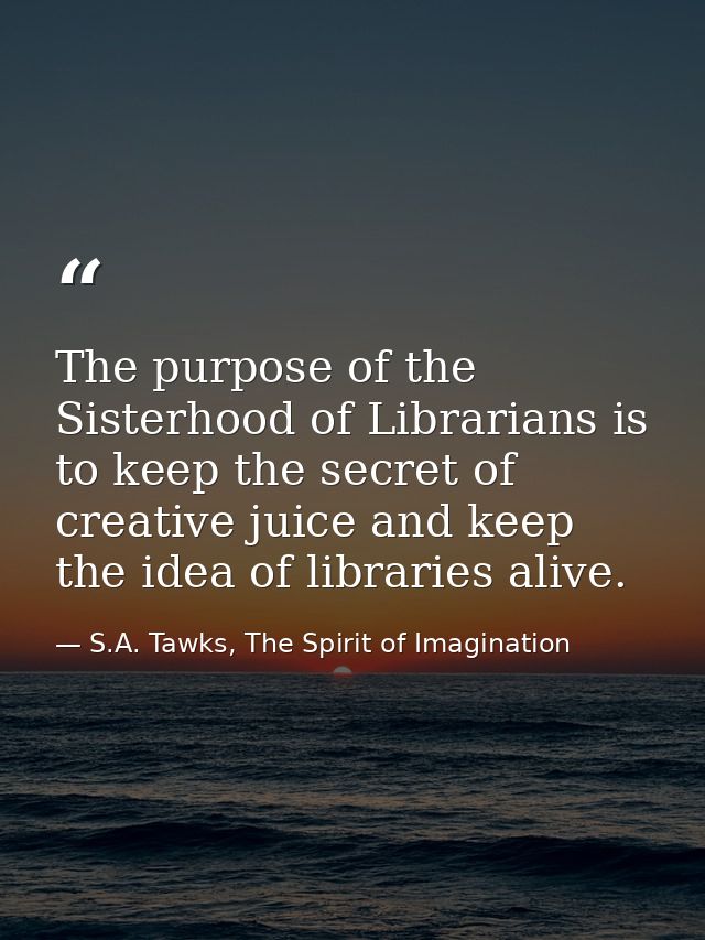 The purpose of the Sisterhood of Librarians is to keep the secret of creative juice and keep the idea of libraries alive — S.A. Tawks, The Spirit of Imagination