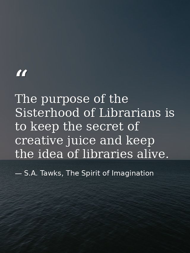 The purpose of the Sisterhood of Librarians is to keep the secret of creative juice and keep the idea of libraries alive — S.A. Tawks, The Spirit of Imagination