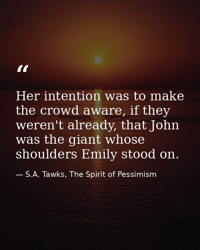 Her intention was to make the crowd aware, if they weren't already, that John was the giant whose shoulders Emily stood  — S.A. Tawks, The Spirit of Pessimism