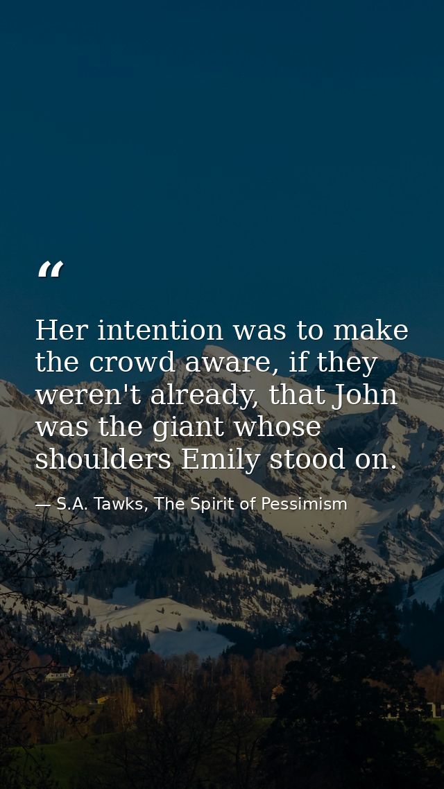 Her intention was to make the crowd aware, if they weren't already, that John was the giant whose shoulders Emily stood  — S.A. Tawks, The Spirit of Pessimism