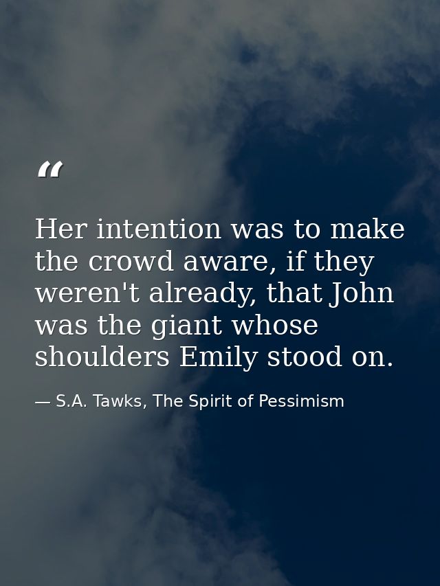 Her intention was to make the crowd aware, if they weren't already, that John was the giant whose shoulders Emily stood  — S.A. Tawks, The Spirit of Pessimism