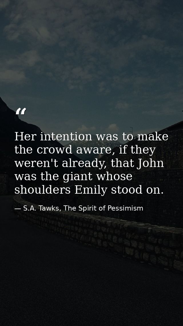 Her intention was to make the crowd aware, if they weren't already, that John was the giant whose shoulders Emily stood  — S.A. Tawks, The Spirit of Pessimism