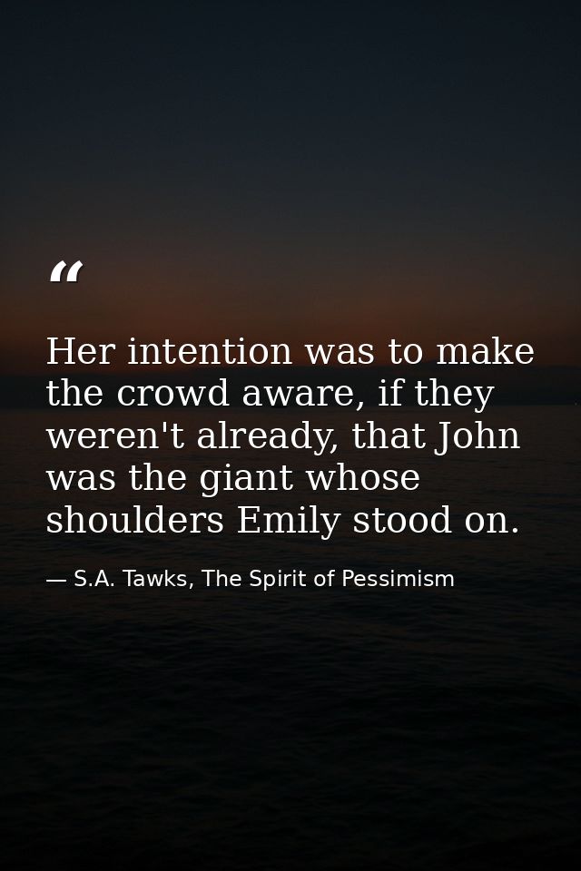 Her intention was to make the crowd aware, if they weren't already, that John was the giant whose shoulders Emily stood  — S.A. Tawks, The Spirit of Pessimism