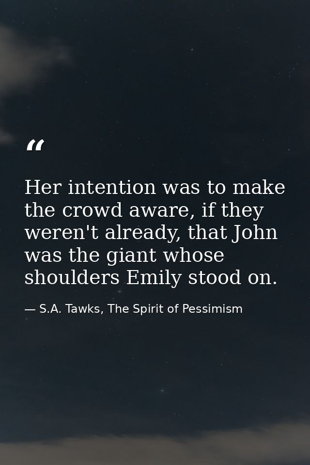 Her intention was to make the crowd aware, if they weren't already, that John was the giant whose shoulders Emily stood  — S.A. Tawks, The Spirit of Pessimism