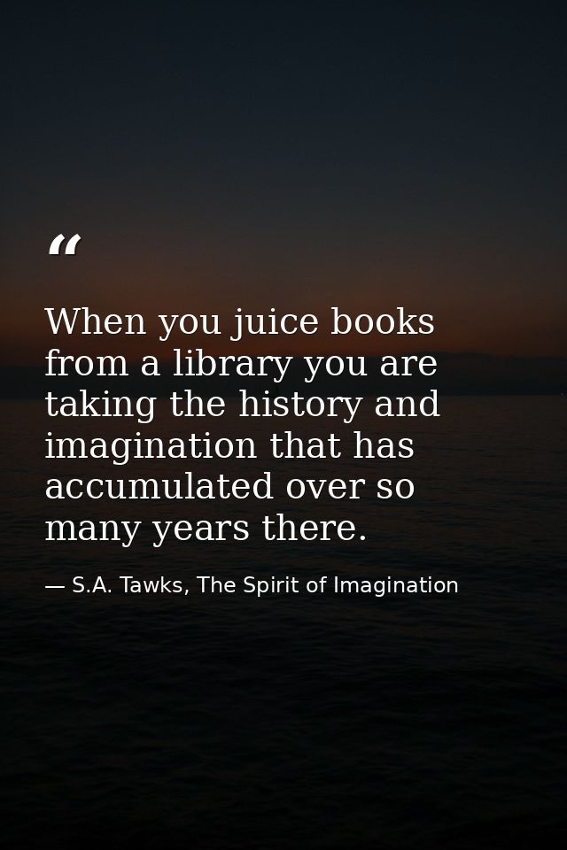 When you juice books from a library you are taking the history and imagination that has accumulated over so many years t — S.A. Tawks, The Spirit of Imagination