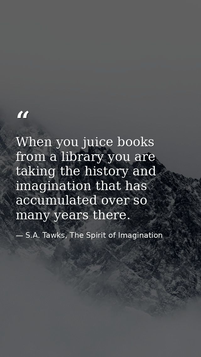 When you juice books from a library you are taking the history and imagination that has accumulated over so many years t — S.A. Tawks, The Spirit of Imagination
