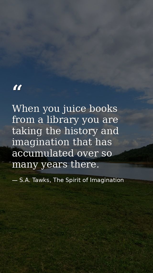 When you juice books from a library you are taking the history and imagination that has accumulated over so many years t — S.A. Tawks, The Spirit of Imagination