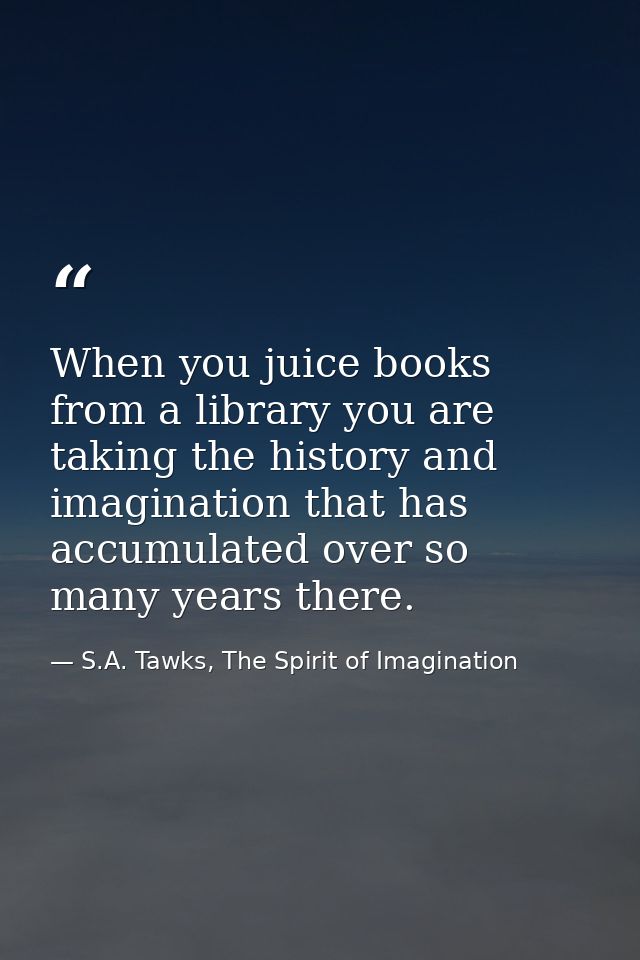 When you juice books from a library you are taking the history and imagination that has accumulated over so many years t — S.A. Tawks, The Spirit of Imagination