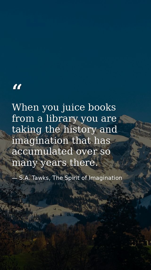 When you juice books from a library you are taking the history and imagination that has accumulated over so many years t — S.A. Tawks, The Spirit of Imagination