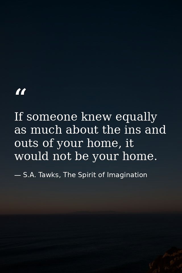If someone knew equally as much about the ins and outs of your home, it would not be your home. — S.A. Tawks, The Spirit of Imagination