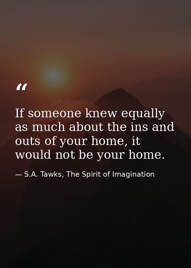 If someone knew equally as much about the ins and outs of your home, it would not be your home. — S.A. Tawks, The Spirit of Imagination