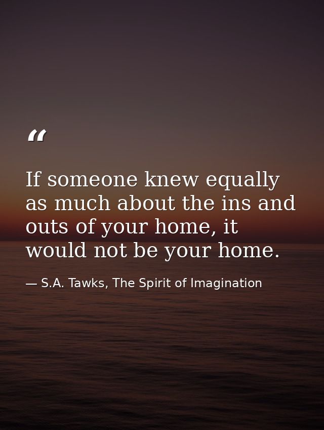 If someone knew equally as much about the ins and outs of your home, it would not be your home. — S.A. Tawks, The Spirit of Imagination