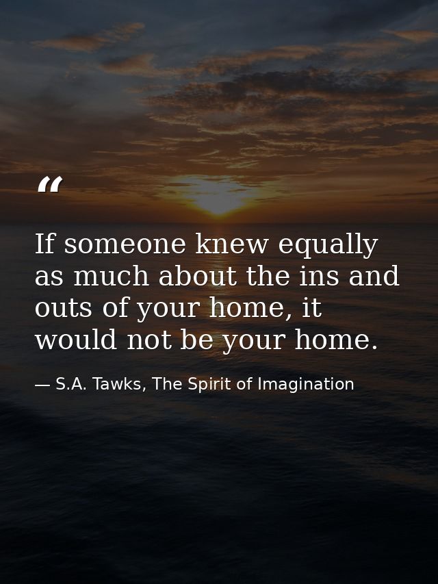 If someone knew equally as much about the ins and outs of your home, it would not be your home. — S.A. Tawks, The Spirit of Imagination
