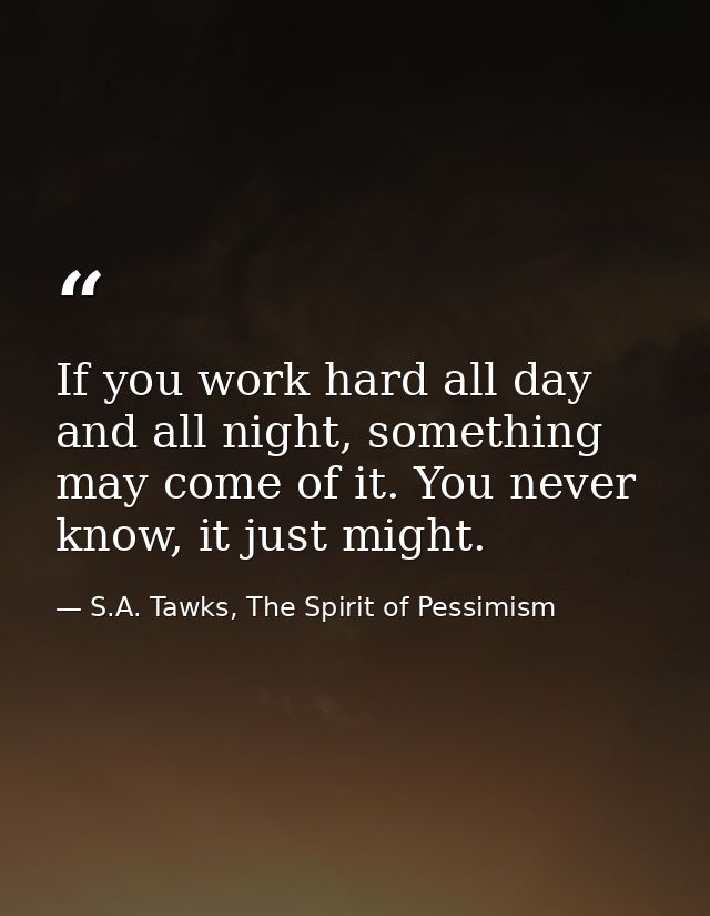 If you work hard all day and all night, something may come of it. You never know, it just might. — S.A. Tawks, The Spirit of Pessimism