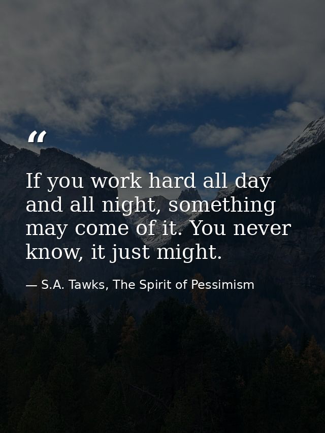 If you work hard all day and all night, something may come of it. You never know, it just might. — S.A. Tawks, The Spirit of Pessimism