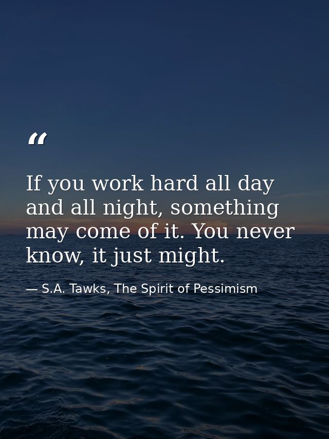 If you work hard all day and all night, something may come of it. You never know, it just might. — S.A. Tawks, The Spirit of Pessimism