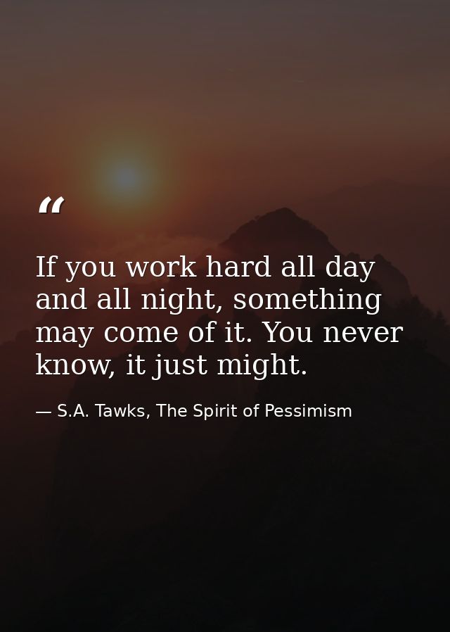 If you work hard all day and all night, something may come of it. You never know, it just might. — S.A. Tawks, The Spirit of Pessimism