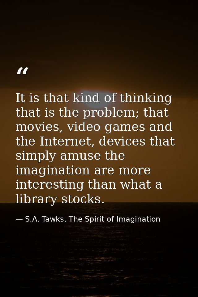 It is that kind of thinking that is the problem; that movies, video games and the Internet, devices that simply amuse th — S.A. Tawks, The Spirit of Imagination