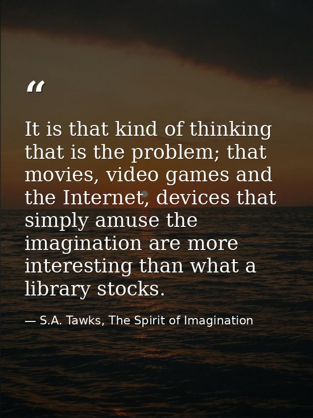 It is that kind of thinking that is the problem; that movies, video games and the Internet, devices that simply amuse th — S.A. Tawks, The Spirit of Imagination