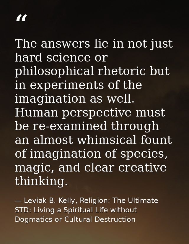 The answers lie in not just hard science or philosophical rhetoric but in experiments of the imagination as well. Human  — Leviak B. Kelly, Religion: The Ultimate STD: Living a Spiritual Life without Dogmatics or Cultural Destruction
