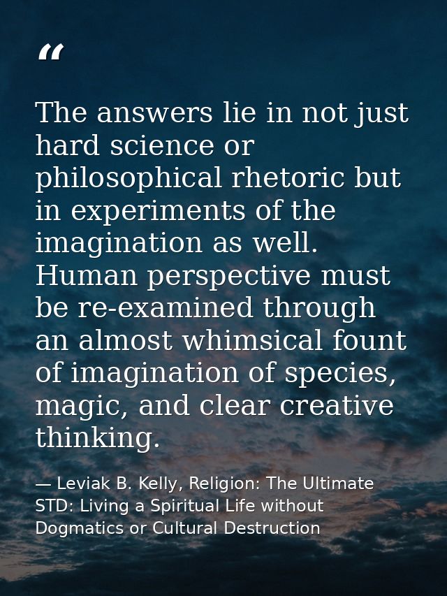 The answers lie in not just hard science or philosophical rhetoric but in experiments of the imagination as well. Human  — Leviak B. Kelly, Religion: The Ultimate STD: Living a Spiritual Life without Dogmatics or Cultural Destruction