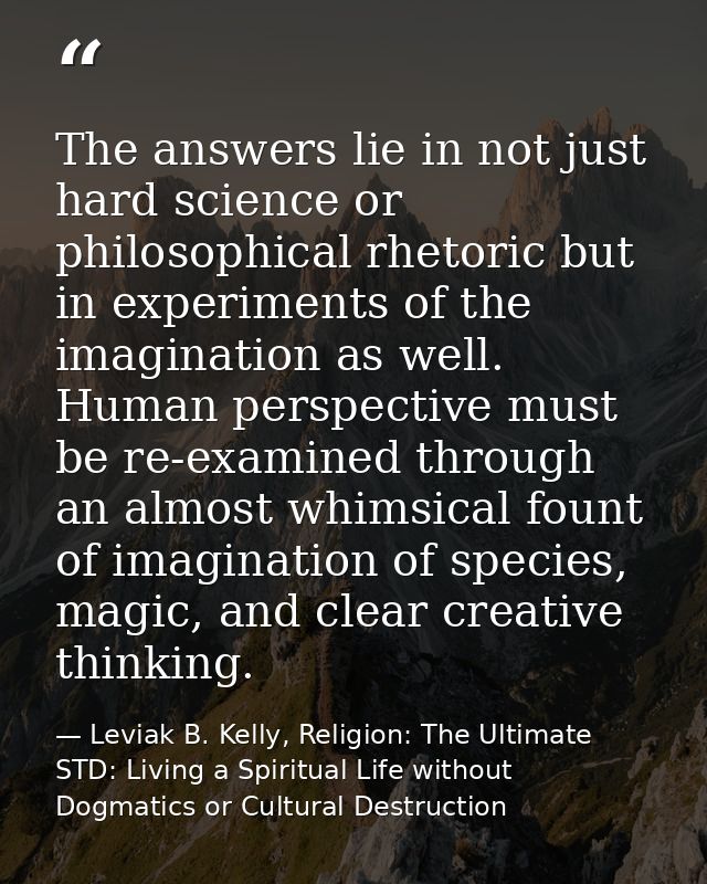 The answers lie in not just hard science or philosophical rhetoric but in experiments of the imagination as well. Human  — Leviak B. Kelly, Religion: The Ultimate STD: Living a Spiritual Life without Dogmatics or Cultural Destruction