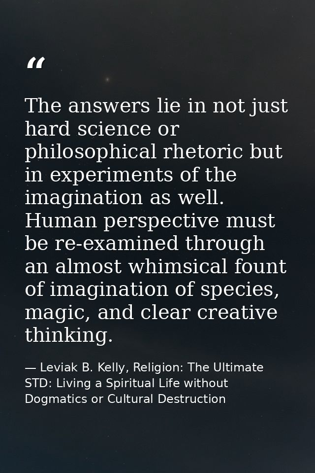 The answers lie in not just hard science or philosophical rhetoric but in experiments of the imagination as well. Human  — Leviak B. Kelly, Religion: The Ultimate STD: Living a Spiritual Life without Dogmatics or Cultural Destruction