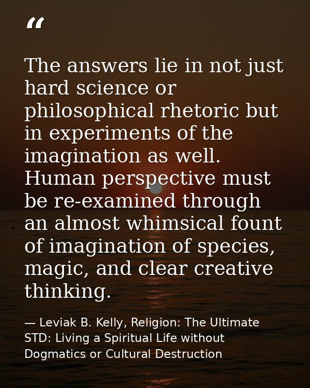 The answers lie in not just hard science or philosophical rhetoric but in experiments of the imagination as well. Human  — Leviak B. Kelly, Religion: The Ultimate STD: Living a Spiritual Life without Dogmatics or Cultural Destruction