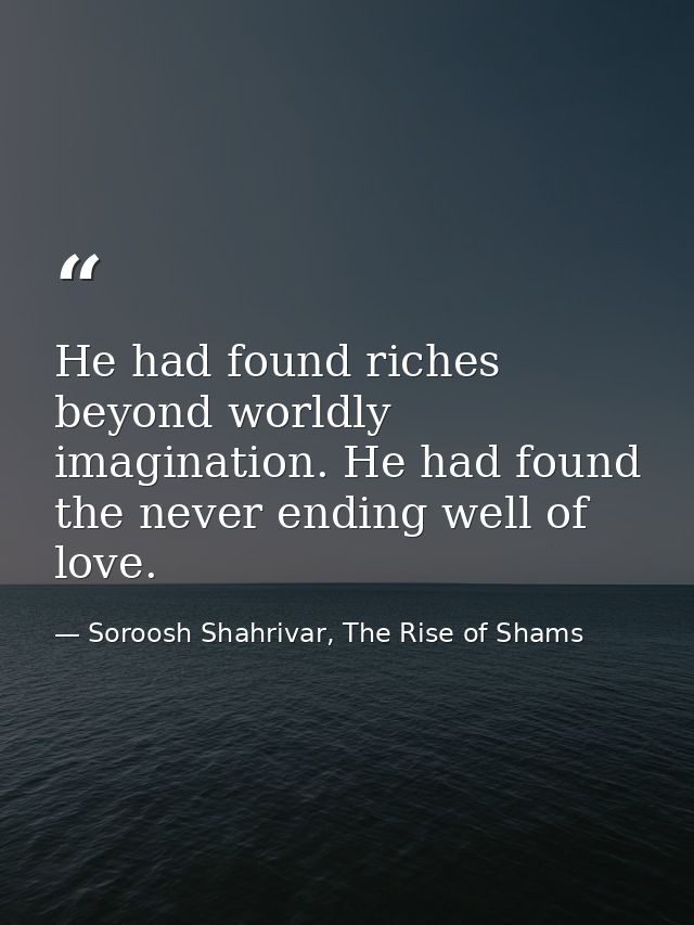 He had found riches beyond worldly imagination. He had found the never ending well of love. — Soroosh Shahrivar, The Rise of Shams