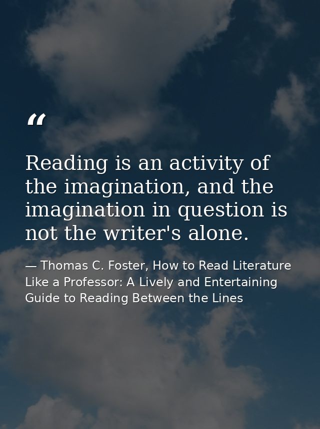 Reading is an activity of the imagination, and the imagination in question is not the writer's alone. — Thomas C. Foster, How to Read Literature Like a Professor: A Lively and Entertaining Guide to Reading Between the Lines