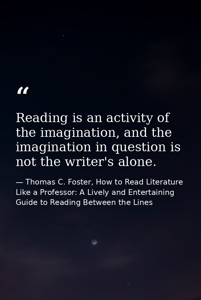 Reading is an activity of the imagination, and the imagination in question is not the writer's alone. — Thomas C. Foster, How to Read Literature Like a Professor: A Lively and Entertaining Guide to Reading Between the Lines