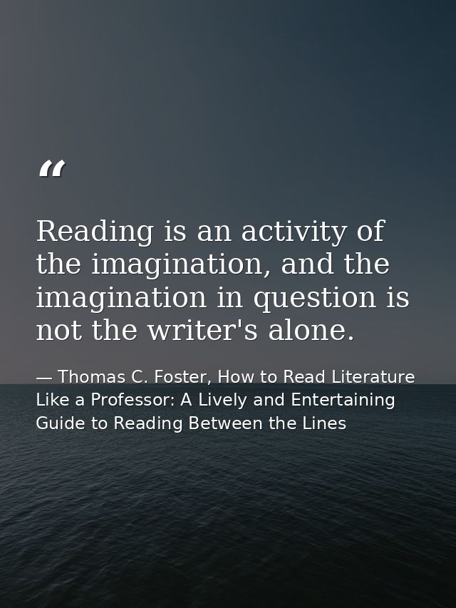 Reading is an activity of the imagination, and the imagination in question is not the writer's alone. — Thomas C. Foster, How to Read Literature Like a Professor: A Lively and Entertaining Guide to Reading Between the Lines