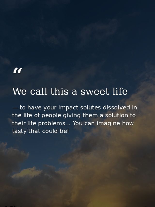 We call this a sweet life — to have your impact solutes dissolved in the life of people giving them a solution to their life problems... You can imagine how tasty that could be!