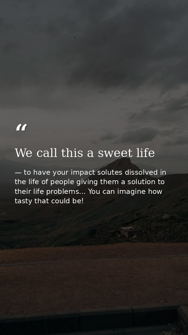 We call this a sweet life — to have your impact solutes dissolved in the life of people giving them a solution to their life problems... You can imagine how tasty that could be!