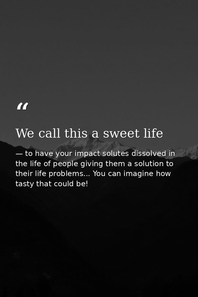 We call this a sweet life — to have your impact solutes dissolved in the life of people giving them a solution to their life problems... You can imagine how tasty that could be!