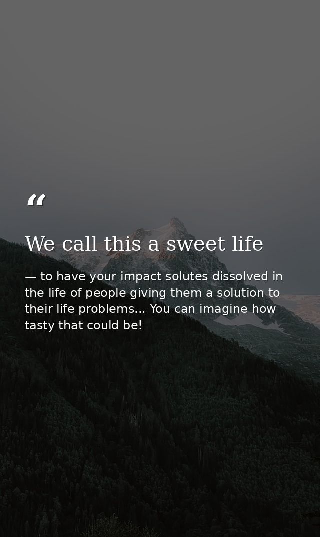 We call this a sweet life — to have your impact solutes dissolved in the life of people giving them a solution to their life problems... You can imagine how tasty that could be!