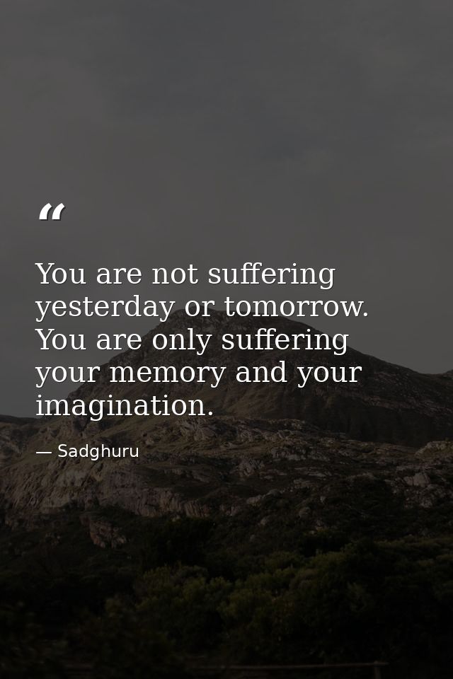 You are not suffering yesterday or tomorrow. You are only suffering your memory and your imagination. — Sadghuru
