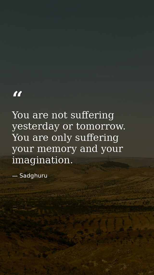 You are not suffering yesterday or tomorrow. You are only suffering your memory and your imagination. — Sadghuru