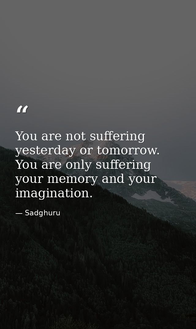 You are not suffering yesterday or tomorrow. You are only suffering your memory and your imagination. — Sadghuru