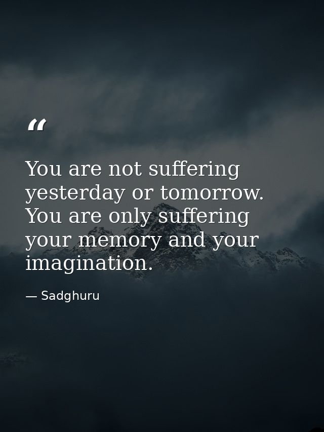 You are not suffering yesterday or tomorrow. You are only suffering your memory and your imagination. — Sadghuru