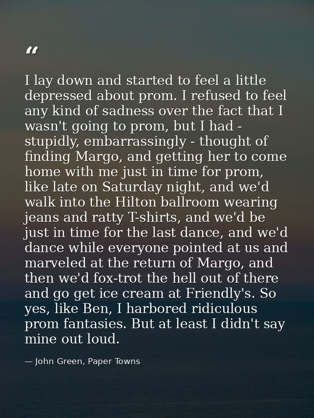 I lay down and started to feel a little depressed about prom. I refused to feel any kind of sadness over the fact that I — John Green, Paper Towns