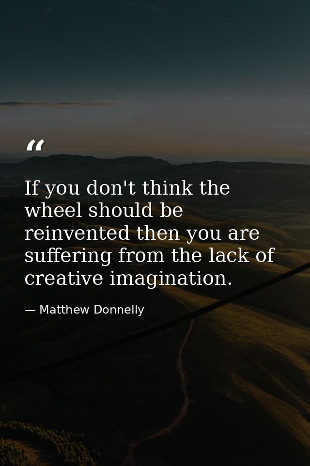 If you don't think the wheel should be reinvented then you are suffering from the lack of creative imagination. — Matthew Donnelly